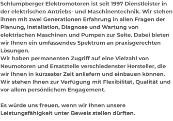 Schlumpberger Elektromotoren ist seit 1997 Dienstleister in der elektrischen Antriebs- und Maschinentechnik. Wir stehen ihnen mit zwei Generationen Erfahrung in allen Fragen der Planung, Installation, Diagnose und Wartung von elektrischen Maschinen und Pumpen zur Seite. Dabei bieten wir Ihnen ein umfassendes Spektrum an praxisgerechten Lösungen.  Wir haben permanenten Zugriff auf eine Vielzahl von Neumotoren und Ersatzteile verschiedenster Hersteller, die wir Ihnen in kürzester Zeit anliefern und einbauen können.  Wir stehen Ihnen zur Verfügung mit Flexibilität, Qualität und vor allem persönlichem Engagement.   Es würde uns freuen, wenn wir Ihnen unsere Leistungsfähigkeit unter Beweis stellen dürften.